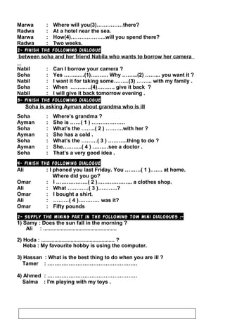 Marwa : Where will you(3)……………there?
Radwa : At a hotel near the sea.
Marwa : How(4)………………..will you spend there?
Radwa : Two weeks.
2- Finish the following dialogue
between soha and her friend Nabila who wants to borrow her camera
Nabil : Can I borrow your camera ?
Soha : Yes ……..….(1)………. Why ……...(2) ……... you want it ?
Nabil : I want it for taking some……...(3) ……... with my family .
Soha : When ……..….(4)………. give it back ?
Nabil : I will give it back tomorrow evening .
3- Finish the following dialogue”
Soha is asking Ayman about grandma who is ill
Soha : Where’s grandma ?
Ayman : She is ……( 1 ) ……………….
Soha : What’s the ……..( 2 ) ……….with her ?
Ayman : She has a cold .
Soha : What’s the ………( 3 ) ………..thing to do ?
Ayman : She………..( 4 ) ………see a doctor .
Soha : That’s a very good idea .
4- Finish the following dialogue”
Ali : I phoned you last Friday. You ………( 1 )……. at home.
Where did you go?
Omar : I ………………( 2 )……………….. a clothes shop.
Ali : What …………( 3 )………..?
Omar : I bought a shirt.
Ali : ………( 4 )………… was it?
Omar : Fifty pounds
2- Supply the mining part in the following tow mini dialogues :-
1) Samy : Does the sun fall in the morning ?
Ali : ..................................................
2) Hoda : .................................................. ?
Heba : My favourite hobby is using the computer.
3) Hassan : What is the best thing to do when you are ill ?
Tamer : ……………………………………………
4) Ahmed : ……………………………………………
Salma : I'm playing with my toys .
21
 