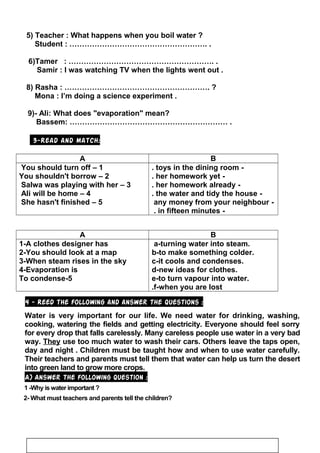 5) Teacher : What happens when you boil water ?
Student : ………………………………………………. .
6)Tamer : …………………………………………………. .
Samir : I was watching TV when the lights went out .
8) Rasha : …………………………………………………. ?
Mona : I’m doing a science experiment .
9)- Ali: What does evaporation mean?
Bassem: ……………………………………………………… .
3-Read and match:
BA
-toys in the dining room.
-her homework yet.
-her homework already.
-the water and tidy the house.
-any money from your neighbour
-in fifteen minutes.
1–You should turn off
2–You shouldn't borrow
3–Salwa was playing with her
4–Ali will be home
5–She hasn't finished
BA
a-turning water into steam.
b-to make something colder.
c-it cools and condenses.
d-new ideas for clothes.
e-to turn vapour into water.
f-when you are lost.
1-A clothes designer has
2-You should look at a map
3-When steam rises in the sky
4-Evaporation is
5-To condense
4 - Reed the following and answer the questions :
Water is very important for our life. We need water for drinking, washing,
cooking, watering the fields and getting electricity. Everyone should feel sorry
for every drop that falls carelessly. Many careless people use water in a very bad
way. They use too much water to wash their cars. Others leave the taps open,
day and night . Children must be taught how and when to use water carefully.
Their teachers and parents must tell them that water can help us turn the desert
into green land to grow more crops.
A) Answer the following question :
1 -Why is water important ?
2- What must teachers and parents tell the children?
22
 