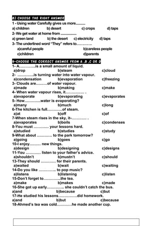 B) Choose the right answer
1 - Using water Carefully gives us more...........
a) children b) desert c) crops d) taps
2- We get water at home from ..................
a) green land b) the desert c) electricity d) taps
3- The underlined word “They” refers to………….
a)careful people b)careless people
c)children d)parents
5-Choose the correct answer from a ,b ,c or d
1- A………….is a small amount of liquid.
c)cloudb)steama)drop
2- ………….is turning water into water vapour.
c)freezingb)evaporationa)condensation
3- Clouds are………of water vapour.
c)makeb)makinga)made
4- When water vapour rises, it…………… .
c)evaporatesb)evaporatinga)evaporate
5- How………….water is evaporating?
c)longb)mucha)many
6-The kitchen is full…………of steam.
c)ofb)offa)at
7-When steam rises in the sky, it-………… .
c)condensesb)boilsa)evaporates
8-You must ………… your lessons hard.
c)studyb)studiesa)studied
9-What about ………… to the park tomorrow?
c)gob)goesa)going
10-I enjoy……… new things.
c)designsb)designinga)design
11-You ………… listen to your father’s advice.
c)shouldb)mustn’ta)shouldn’t
13-They should ………… for their parents.
c)waitingb)waita)waited
14-Do you like ………….. to pop music?
c)listenb)listeninga)listens
15-Don’t forget to…………..the tea.
c)madeb)makesa)make
16-She got up early………….. she couldn’t catch the bus.
a)and b)because c)but
17-He studied his lessons……………did homework.
a)and b)but c)because
18-Ahmed’s tea was cold…………he made another cup.
23
 