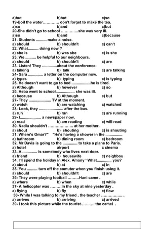 a)but b)but c)so
19-Boil the water…………. don’t forget to make the tea.
a)so b)and c)but
20-She didn’t go to school …………..she was very ill.
a)so b)and c)because
21. Students .......... make a noise.
a) should b) shouldn't c) can't
22. What.......... doing now ?
a) she is b) was she c) is she
23. We .......... be helpful to our neighbours.
a) should b) shouldn't c) are
23. Listen! They ..............about the conference.
a) talking b) talk c) are talking
24- Sara .............. a letter on the computer now.
a) types b) typing c) is typing
25. He doesn't want to go to bed ..................he is tired.
a) Although b) however c) so
26. Heba went to school.................. she was ill.
a) because b) Although c) but
27- They ..................... TV at the moment.
a) watch b) are watching c) watched
28- Look, they ....................... after the bus.
a) run b) ran c) are running
29- I.................... a newspaper now.
a) read b) am reading c) will read
30. Nadia shouldn't ……………….. at her mother.
a) shout b) shouting c) is shouting
31. Where's Omar? He's having a shower in the ................
a) bathroom b) dining room c) bedroom
32. Mr Davis is going to the .............. to take a plane to Paris.
a) hotel airport c cinema
33. A .............. is somebody who lives next door.
a) friend b) housewife c) neighbou
34. I'll spend the holiday in Alex. Amany ' What.............. you?
a) about b) at c) in
35. You .......... turn off the comuter when you finish using it.
a) should b) shouldn't c) are
36- They were playing football ………Hani came .
a) where b) when c) while
37- A helicopter was ………in the sky at nine yesterday .
a) flying b) fly c) flow
38- While I was talking to my friend , the teacher …………….. .
a) arrives b) arriving c) arrived
39- I took this picture while the tourist…….…..the camel .
24
 