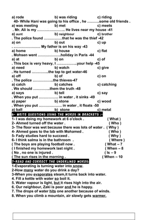 a) rode b) was riding c) riding
40- While Hani was going to his office , he ……….some old friends .
a) was meeting b) met c) meets
41-Mr. Ali is my ………………….. He lives near my house.
a) aunt b) neighbour c) brother
42-The police found ……………that he was the thief.
a) on b) out c) up
43-My father is on his way. .…………………
a) home b) house c) flat
44-Mohsen went ……………….holiday in Paris.
a) at b) on c) of
45-This box is very heavy, I ……………..your help.
a) need b) watch c) give
46-He turned …………..the tap to get water.
a) off b) of c) on
47-The police ……………..the thieves.
a) catch b) catches c) catching
48-We should …………..them the truth.
a) says b) tell c) say
49-When you put ……………. in water , it sinks.
a) paper b) stone c) wood
50-When you put ………………. in water , it floats.
a) ball b) stone c) metal
6- Write questions using the words in brackets :-
1- I was doing my homework at 6 o'clock . ( What )
2- Ahmed turned off the water . ( Who )
3- The floor was wet because there was lots of water . ( Why )
4- Ahmed goes to the lab with Mohamed . ( Who )
5- Fady studies hard to succeed . ( Why )
6- I think salma is in the bathroom . ( Where )
7–The boys are playing football now . ( What(
8–I finished my homework last night . ( When(
9–No , no one is injured . ( Is(
10–The sun rises in the morning . ( When(
7-Read and correct the underlined words:
1-Evaporating is turning water into snow.
2-How many water do you drink a day?
3-When you evaporates steam,it turns back into water.
4. Fill a kettle with water so boil it.
5. Water vapour is light, but it rises high into the air.
6. Our neighbour, Zaki is poor and he is happy.
7. The drops of water hits one another because of winds.
8. When you climb a mountain, air slowly gets warmer.
25
 