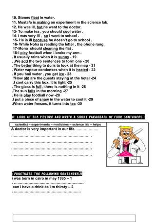 10. Stones float in water.
11. Mustafa is making an experiment m the science lab.
12. He was ill, but he went to the doctor.
13- To make tea , you should cool water .
14- I was very ill , so I went to school .
15- He is ill because he doesn’t go to school .
16- While Noha is reading the letter , the phone rang .
17-Mona should cleaning the flat .
18-I play football when I broke my arm .
19-It usually rains when it is sunny.
20-We add the two sentences to form one..
21-The better thing to do is to look at the map.
22-Water vapour condenses when it is heated.
23-If you boil water , you get ice.
24-How old are the guests staying at the hotel?
25-I cant carry this box. It is light.
26-The glass is full , there is nothing in it.
27-The sun falls in the morning.
28-He is play football now.
29-I put a piece of snow in the water to cool it.
30-When water freezes, it turns into tea.
8- Look at the picture and write a short paragraph of four sentences :
scientist – experiments – medicines – science lab – helps
A doctor is very important in our life. ………………
…………………………………………………………
…………………………………………………………
…………………………………………………………
…………………………………………………………
9-punctuate the following sentences:
1–i was born in cairo in may 1995
………………………………………………….
2–can i have a drink as i m thirsty
………………………………………………. .
26
 