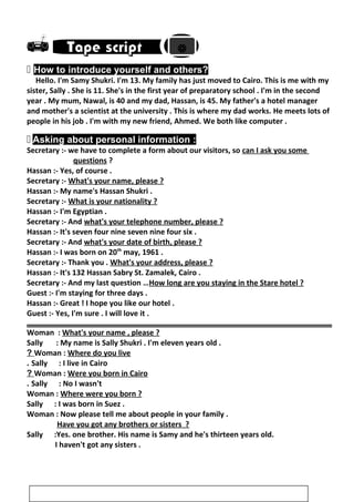
 How to introduce yourself and others?
Hello. I'm Samy Shukri. I'm 13. My family has just moved to Cairo. This is me with my
sister, Sally . She is 11. She's in the first year of preparatory school . I'm in the second
year . My mum, Nawal, is 40 and my dad, Hassan, is 45. My father's a hotel manager
and mother's a scientist at the university . This is where my dad works. He meets lots of
people in his job . I'm with my new friend, Ahmed. We both like computer .
 Asking about personal information :
Secretary :- we have to complete a form about our visitors, so can I ask you some
questions ?
Hassan :- Yes, of course .
Secretary :- What's your name, please ?
Hassan :- My name's Hassan Shukri .
Secretary :- What is your nationality ?
Hassan :- I'm Egyptian .
Secretary :- And what's your telephone number, please ?
Hassan :- It's seven four nine seven nine four six .
Secretary :- And what's your date of birth, please ?
Hassan :- I was born on 20th
may, 1961 .
Secretary :- Thank you . What's your address, please ?
Hassan :- It's 132 Hassan Sabry St. Zamalek, Cairo .
Secretary :- And my last question …How long are you staying in the Stare hotel ?
Guest :- I'm staying for three days .
Hassan :- Great ! I hope you like our hotel .
Guest :- Yes, I'm sure . I will love it .
Woman : What's your name , please ?
Sally : My name is Sally Shukri . I'm eleven years old .
Woman : Where do you live?
Sally : I live in Cairo.
Woman : Were you born in Cairo?
Sally : No I wasn't.
Woman : Where were you born ?
Sally : I was born in Suez .
Woman : Now please tell me about people in your family .
Have you got any brothers or sisters ?
Sally :Yes. one brother. His name is Samy and he's thirteen years old.
I haven't got any sisters .
3

 