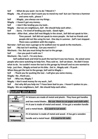 Seif : What do you want me to do ? Mend it ?
Magdy : No, of course I don't want you to mend my roof but can I borrow a hammer
and some nails , please ?
Seif : Magdy , you always use my things .
Magdy : I haven't got any money .
Seif : I don't like lending you my tools .
Magdy : But we are neighbours, Seif . We should help each other .
Seif : Sorry . I'm tired of lending you tools . Good night .
Narrator : After that , when Seif met Magdy in the street , Seif did not speak to him .
Time passed . Seif did not speak to more people . He had no friends and
people did not like using his taxi . One day in summer . Seif's taxi stopped .
There was a problem with the engine .
Narrator : Seif was near a garage so he walked over to speak to the mechanic .
Seif : My taxi isn't working . Can you mend it ?
Mechanic : Yes. But you must bring the taxi to the garage .
Saif : Can you push it with me ?
Mechanic : No, I can't . I'm very busy .
Seif walked back and tried to push the taxi but it was too heavy . He asked some
people who were watching to help him. They said no . Seif sat down . He didn't know
what to do . he couldn't move the taxi to the garage by himself and no one wanted to
help . just then , Magdy arrived on his bike . Get in , Magdy said . I'll push .
When they got the taxi to the garage, Seif said to Magdy :-
Seif : Thank you for pushing the taxi . I will give you some money .
Magdy : No , thank you .
Seif : Why not, Magdy ?
Magdy : I don't need money for my work , Seif .
Seif : But why did you help me ? I have been bad to you . I haven't spoken to you .
Magdy : We are neighbours, Seif . We should help each other .
 Speaking about tools
Scissors
 Scissors are made of metal and plastic . They have got handles
and two metal blades . We use them to cut paper and cloth with .
A saw
 A saw is made of metal and wood . It has got a wooden handle
and a metal blade . It is used to cut wood .
A hammer
 A hammer is made of metal and wood . It has got a wooden
handle and a metal head . It is used to hit nails .
30
 