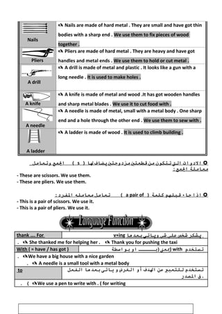 Nails
 Nails are made of hard metal . They are small and have got thin
bodies with a sharp end . We use them to fix pieces of wood
together .
Pliers
 Pliers are made of hard metal . They are heavy and have got
handles and metal ends . We use them to hold or cut metal .
A drill
 A drill is made of metal and plastic . It looks like a gun with a
long needle . It is used to make holes .
A knife
 A knife is made of metal and wood .It has got wooden handles
and sharp metal blades . We use it to cut food with .
A needle
 A needle is made of metal, small with a metal body . One sharp
end and a hole through the other end . We use them to sew with .
A ladder
 A ladder is made of wood . It is used to climb building .
‫ال دوات‬‫الت‬‫تتكون‬‫من‬‫قطعتي‬‫مز دوجتي‬‫يرضواف‬‫لوا‬)s‫المع‬ (‫وتعوامل‬
‫معواملة‬:‫المع‬
- These are scissors. We use them.
- These are pliers. We use them.
‫اذا‬‫جواء‬‫قبلهم‬‫كلمة‬)a pair of‫تعوامل‬ (‫معوامله‬:‫الففر د‬
- This is a pair of scissors. We use it.
- This is a pair of pliers. We use it.
thank …. For v+ing ‫يشكر‬‫شخص‬‫علي‬‫شي‬‫ويواتى‬‫بعدهوا‬
 She thanked me for helping her .  Thank you for pushing the taxi.
With ( = have / has got ) ‫بعن)بـــــ‬‫او‬‫بواسطة‬ ) with ‫تستخدم‬
We have a big house with a nice garden.
 A needle is a small tool with a metal body.
to ‫تستخدم‬‫للتعبي‬‫عن‬‫الدف‬‫أو‬‫الغرض‬‫و‬‫يواتى‬‫بعدهوا‬‫الففعل‬
‫ف‬‫الصدر‬ .
We use a pen to write with . ( for writing. (
31
 
