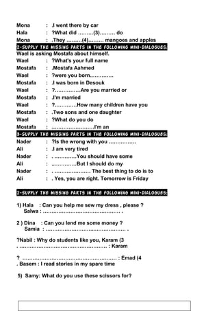Mona : I went there by car.
Hala : What did ………(3)……… do?
Mona : They ………(4)……… mangoes and apples.
2-Supply the missing parts in the following mini-dialogues:
Wael is asking Mostafa about himself.
Wael : What's your full name?
Mostafa : Mostafa Aahmed.
Wael : …………..were you born?
Mostafa : I was born in Desouk.
Wael : Are you married or?……………
Mostafa : I'm married.
Wael : How many children have you?.…………
Mostafa : Two sons and one daughter.
Wael : What do you do?
Mostafa : I'm an.……………………
3-Supply the missing parts in the following mini-dialogues:
Nader : …………….Is the wrong with you?
Ali : I am very tired.
Nader : You should have some. .…………
Ali : But I should do my...…………
Nader : The best thing to do is to. …………………
Ali : Yes, you are right. Tomorrow is Friday.
2-Supply the missing parts in the following mini-dialogues:
1) Hala : Can you help me sew my dress , please ?
Salwa : ……………………………………… .
2 ) Dina : Can you lend me some money ?
Samia : ………………………..……………… .
3(Nabil : Why do students like you, Karam?
Karam. …………………………………………… :
4(Emad? .……………………………………………… :
Basem : I read stories in my spare time.
5) Samy: What do you use these scissors for?
35
 