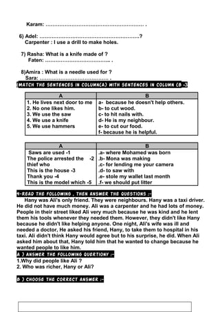 Karam: ………………………………………………… .
6) Adel: ………………………………………………….?
Carpenter : I use a drill to make holes.
7) Rasha: What is a knife made of ?
Faten: ……………………………….. .
8)Amira : What is a needle used for ?
Sara: …………………………………. .
3-Match the sentences in column(A) with sentences in column (B(
A B
1. He lives next door to me
2. No one likes him.
3. We use the saw
4. We use a knife
5. We use hammers
a- because he doesn't help others.
b- to cut wood.
c- to hit nails with.
d- He is my neighbour.
e- to cut our food.
f- because he is helpful.
A B
1-Saws are used
2-The police arrested the
thief who
3-This is the house
4-Thank you
5-This is the model which
a- where Mohamed was born.
b- Mona was making.
c- for lending me your camera.
d- to saw with.
e- stole my wallet last month.
f- we should put litter.
4-Read the following , then answer the questions :-
Hany was Ali's only friend. They were neighbours. Hany was a taxi driver.
He did not have much money. Ali was a carpenter and he had lots of money.
People in their street liked Ali very much because he was kind and he lent
them his tools whenever they needed them. However, they didn't like Hany
because he didn't like helping anyone. One night, Ali's wife was ill and
needed a doctor, He asked his friend, Hany, to take them to hospital in his
taxi. Ali didn't think Hany would agree but to his surprise, he did. When Ali
asked him about that, Hany told him that he wanted to change because he
wanted people to like him.
A ) Answer the following quertiony :-
1.Why did people like Ali ?
2. Who was richer, Hany or Ali?
B ) Choose the correct answer :-
36
 