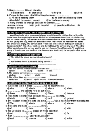 3. Hany ............... Ali and his wife.
a) didn't help b) didn't like c) helped d) killed
4. People in the street didn't like Hany because………………..
a) he liked helping them b) he didn't like helping them
c) he didn't have much money d) he had much money
5. Hany wanted to change because he wanted ........
a) more money b) to go to hospital c) people to like him d)
needed a doctor
2-Read the following , then answer the questions :-
An officer had a lot of money and always bought beautiful clothes. But he likes his
boots more than anything he wears. He had an honest servant who kept his clothes tidy
and his boots shining. The servant was old and soon left his work. Another servant came.
He was young and lazy. One day, it rained heavily. The servant did not clean the boots.
The officer was angry. The servant said, The boots will soon get dirty again because of
the rain outside. The officer went out and did not leave the servant any food. When the
officer came home, the servant said he was very hungry. The officer said, It would be a
waste of time to give you any food now because you would only be hungry in a few hours
time.
A ) Answer the following quertiony :-
1. Why didn't the young servant clean the boots?
 ……………….……………………………………………. .
2. How did the officer punish the young servant?
 ………………………….…………………………………. .
B ) Choose the correct answer :-
3. The first servant left his work because he was ……………… .
a) lazy b) young c) old d) bad
4. The second servant was ………………….. .
a) clean b) lazy c) old d) good
5. The officer liked his …………………. most.
a) clothes b) boots c) old servant d) second servant
5-Choose the correct answer from a , b or c :
1- A science lab is a place …………… we do experiments.
a) who b) which c) where d) when
2- …………….. are used to hold or cut metal.
a) Saws b) Scissors c) Pliers d) Knives
3- This knife is dangerous because its…………… is sharp.
a) blade b) handle c) roof d) ground
4- Dr. Hussein went on foot to the clinic……….. was a kilometer from the hospital.
a) Who b) which c) where d) whose
5- Scissors are made ……………… metal.
a) of b) from c) to d) with
6- We use nails to ……….. pieces of wood together.
a) eat b) cut c) move d) fix
7- Can I ………………… your book, please?
a) lend b) borrow c) make d) write
37
 