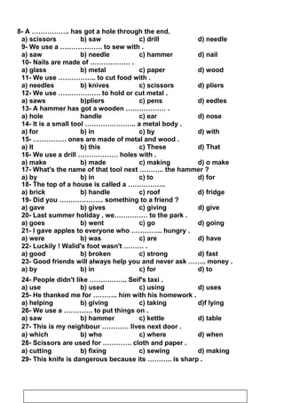 8- A …………….. has got a hole through the end.
a) scissors b) saw c) drill d) needle
9- We use a ………………. to sew with .
a) saw b) needle c) hammer d) nail
10- Nails are made of ……………… .
a) glass b) metal c) paper d) wood
11- We use …………….. to cut food with .
a) needles b) knives c) scissors d) pliers
12- We use ………………. to hold or cut metal .
a) saws b)pliers c) pens d) eedles
13- A hammer has got a wooden ……………… .
a) hole handle c) ear d) nose
14- It is a small tool ………………….. a metal body .
a) for b) in c) by d) with
15- …………… ones are made of metal and wood .
a) It b) this c) These d) That
16- We use a drill ……………… holes with .
a) make b) made c) making d) o make
17- What's the name of that tool next ……….. the hammer ?
a) by b) in c) to d) for
18- The top of a house is called a ……………..
a) brick b) handle c) roof d) fridge
19- Did you ……………….. something to a friend ?
a) gave b) gives c) giving d) give
20- Last summer holiday , we…………… to the park .
a) goes b) went c) go d) going
21- I gave apples to everyone who ………….. hungry .
a) were b) was c) are d) have
22- Luckily ! Walid's foot wasn't ……… .
a) good b) broken c) strong d) fast
23- Good friends will always help you and never ask …….. money .
a) by b) in c) for d) to
24- People didn't like …………….. Seif's taxi .
a) use b) used c) using d) uses
25- He thanked me for ……….. him with his homework .
a) helping b) giving c) taking d)f lying
26- We use a …………. to put things on .
a) saw b) hammer c) kettle d) table
27- This is my neighbour ………… lives next door .
a) which b) who c) where d) when
28- Scissors are used for …………. cloth and paper .
a) cutting b) fixing c) sewing d) making
29- This knife is dangerous because its ……….. is sharp .
38
 