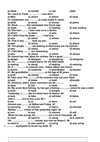a) blade b) handle c) nail d)tail
30- I went to Tanta …………… I was born .
a) Who b) where c) which d) what
31- Carpenters use ……….. to make holes in wood .
a) drills b) saws c) knives d) pliers
32. Amal...............the newspaper two hours ago.
a) reads b) read c) reading d) was reading
33- The man ……… lives near us is a doctor.
a) which b) when c) who d) where
34- I didn’t find the book ……… I had lost.
a) who b) which c) whose d) where
35- This is boy ……… took my pen.
a) who b) which c) when d) where
36- The people ……… are looking at that house are my parents.
a) who b) where c) which d) whose
37- I like films ……… are interesting.
a) who b) where c) which d) whose
38- Gamal has new ideas for clothes. He's a good ..............
a) design b) designer c) designing d) designed
39. I'm ................. a model plane for my little sister.
a) making b) doing c) helping d) working
40. A …………... is a person who makes tables and chairs.
a) doctor b) carpenter c) grandfather d) teacher
41. My grandfather …………..........at the age of 60 years.
a) tired b) retried c) retired d) tried
42 Take care! The ............ of the scissors may cut your hand.
a) bald b) blade c) bold d)handle
43. Scissors, pliers, saws, hammers are all..............
a) tales b) tall c) tools d) tells
44. My uncle likes fishing, he has got a fishing .................since he was a child
a) boot b) boat c) bought d) bat
45.Yesterday, I.......... the 5 o'clock train to Aswan.
a) took b) take c) will take d) takes
46.1wish I.......... rich to buy a car.
a) am b) is c) were d) are
47.Ahmed was .......... to Wafaa last Friday,
a) marrying b) marries c) marry d) married
48.Mother .......... 3 kilos of fish yesterday night.
a) can b) ans c) canned d) will
49.When he was young, He ……………. eat a lot of chocolate.
a) used b) used to c) using d) is used to
50.He …………………………smoke but now he doesn't.
a) used to b) was used to c) using d) was using
51.I ………… toothpaste to brush my teeth.
39
 