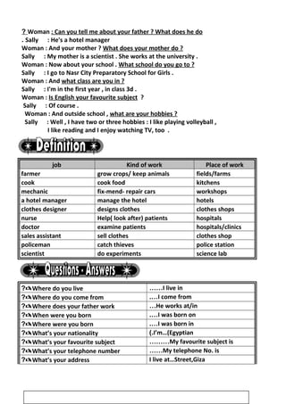 Woman : Can you tell me about your father ? What does he do?
Sally : He's a hotel manager.
Woman : And your mother ? What does your mother do ?
Sally : My mother is a scientist . She works at the university .
Woman : Now about your school . What school do you go to ?
Sally : I go to Nasr City Preparatory School for Girls .
Woman : And what class are you in ?
Sally : I'm in the first year , in class 3d .
Woman : Is English your favourite subject ?
Sally : Of course .
Woman : And outside school , what are your hobbies ?
Sally : Well , I have two or three hobbies : I like playing volleyball ,
I like reading and I enjoy watching TV, too .
job Kind of work Place of work
farmer grow crops/ keep animals fields/farms
cook cook food kitchens
mechanic fix-mend- repair cars workshops
a hotel manager manage the hotel hotels
clothes designer designs clothes clothes shops
nurse Help( look after) patients hospitals
doctor examine patients hospitals/clinics
sales assistant sell clothes clothes shop
policeman catch thieves police station
scientist do experiments science lab
Where do you live? I live in……
Where do you come from? I come from.…
Where does your father work? He works at/in…
When were you born? I was born on.…
Where were you born? I was born in.…
What’s your nationality? I’m…(Egyptian(.
What’s your favourite subject? My favourite subject is………
What’s your telephone number? My telephone No. is……
What’s your address? I live at…Street,Giza
4
 