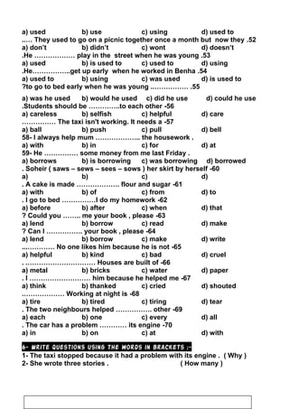 a) used b) use c) using d) used to
52.They used to go on a picnic together once a month but now they..…
a) don’t b) didn’t c) wont d) doesn’t
53.He ……………… play in the street when he was young.
a) used b) is used to c) used to d) using
54.He……………..get up early when he worked in Benha.
a) used to b) using c) was used d) is used to
55..…………… .to go to bed early when he was young?
a) was he used b) would he used c) did he use d) could he use
56-Students should be …………..to each other.
a) careless b) selfish c) helpful d) care
57-The taxi isn't working. It needs a……………
a) ball b) push c) pull d) bell
58- I always help mum ……………….. the housework .
a) with b) in c) for d) at
59- He …………… some money from me last Friday .
a) borrows b) is borrowing c) was borrowing d) borrowed
60-Soheir ( saws – sews – sees – sows ) her skirt by herself.
a) b) c) d)
61-A cake is made ………………. flour and sugar.
a) with b) of c) from d) to
62-I go to bed ……………I do my homework.
a) before b) after c) when d) that
63-Could you …….. me your book , please?
a) lend b) borrow c) read d) make
64-Can I ……………. your book , please?
a) lend b) borrow c) make d) write
65-No one likes him because he is not...…………
a) helpful b) kind c) bad d) cruel
66-Houses are built of. .…………………………
a) metal b) bricks c) water d) paper
67-I ……………………… him because he helped me.
a) think b) thanked c) cried d) shouted
68-Working at night is.………………
a) tire b) tired c) tiring d) tear
69-The two neighbours helped ……………. other.
a) each b) one c) every d) all
70-The car has a problem ………… its engine.
a) in b) on c) at d) with
6- Write questions using the words in brackets :-
1- The taxi stopped because it had a problem with its engine . ( Why )
2- She wrote three stories . ( How many )
40
 