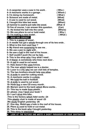 3- A carpenter uses a saw in his work . ( Who )
4- A mechanic works in a garage . ( Where )
5- I'm doing my homework . ( What )
6- Scissors are made of metal. (What)
7. A saw is used to cut wood. (What)
8. I bought this bike last week. (When)
9-A hammer is used to put nails into wood. (What(
10-Yes of course, I can answer this question. (Can)
11. He kicked the ball into the canal. (Where)
12- We use pliers to cut or hold metal. ( Why )
13- I'm making a new model . ( What )
7- Read and correct :
1- This is a peace of wood .
2- A needle has got a whole through one of its two ends .
3- What is this tool used four ?
4- My friend was surprising to see me .
5- We use a pen to right with .
6- He saw a hall in the roof of his house .
7- Seif couldn't push the car by him .
8- This is the shop who I buy what I need .
9- A friend is somebody who lives next door .
10- A nail is used to cut wood.
11- Hala doesn't like uses knives.
12- The man which helped me is a doctor.
13- Luxor is a city who we can visit lots of temples.
14. The two brothers should help one other.
15. A knife is used for cutting wood.
16. A mechanic works in a clinic.
17. We hold the ball in football.
18- A knife is used to cut wood .
19- Hoda buy a new CD every month .
20- Mariam went to the bank which Mona works .
21- This toy is made from plastic .
22- please ,may I lend your book ?
23- I can't drive this bike .
24-This is the factory which Adel works.
25-This plastic chair is made of wood.
26-We study English yesterday.
27. One day, Walid see a hole in the roof of his house.
28. Pliers is used to hold or cut metal.
29. This is the book who I bought yesterday.
30. This story is interested .
8- Look at the picture and write a short paragraph of four sentences :
41
 