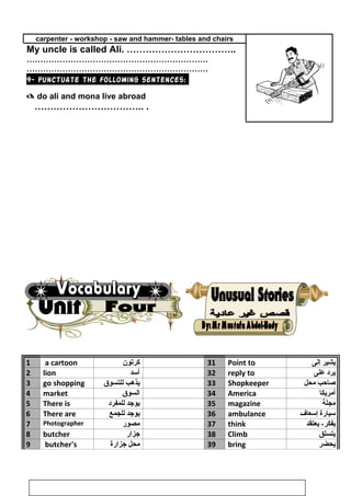 carpenter - workshop - saw and hammer- tables and chairs
My uncle is called Ali. ……………………………..
…………………………………………………………
…………………………………………………………
9- Punctuate the following sentences:
 do ali and mona live abroad
…………………………….. .
1 a cartoon ‫كرتون‬ 31 Point to ‫يشير‬‫إلى‬
2 lion ‫أسد‬ 32 reply to ‫يرد‬‫على‬
3 go shopping ‫يذهب‬‫للتسوق‬ 33 Shopkeeper ‫صاحب‬‫محل‬
4 market ‫السوق‬ 34 America ‫أمريكا‬
5 There is ‫يوجد‬‫للمفرد‬ 35 magazine ‫مجلة‬
6 There are ‫يوجد‬‫للجمع‬ 36 ambulance ‫سيارة‬‫إسعاف‬
7 Photographer ‫مصور‬ 37 think ‫يعتقد‬ -‫يفكر‬
8 butcher ‫جزار‬ 38 Climb ‫يتسلق‬
9 butcher's ‫محل‬‫جزارة‬ 39 bring ‫يحضر‬
42
 