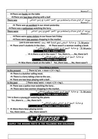 ‫البسيط‬ .
There are books on the table.
There are two boys playing with a ball.
There was ‫يوجد‬‫أو‬‫كان‬‫هناك‬‫وتستخدم‬‫مع‬‫السم‬‫الفرد‬‫ف‬‫زمن‬‫الاضي‬
‫البسيط‬ .
 There was an accident in our street yesterday.
There was a policeman watching the lorry.
There were ‫يوجد‬‫أو‬‫كان‬‫هناك‬‫وتستخدم‬‫مع‬‫السم‬‫المع‬‫ف‬‫زمن‬‫الاضي‬
‫البسيط‬ .
There were some visitors in our house last Friday.
There were two women shopping in the market.
‫ملحوظة‬1‫ف‬‫ظحالة‬‫النفي‬‫نضع‬‫كلمة‬not‫بعد‬)am-is-are-was-were(
 There aren’t students in the class .  There wasn’t a woman reading a book.
‫ملحوظة‬2‫ف‬‫ظحالة‬‫السؤال‬‫ف‬‫الضارع‬‫يكون‬‫كالتى‬
Is / Are + there + noun? .………
 Is there a cat in the room ? Yes, there is……..No, there isn’t.
‫ف‬‫ظحالة‬‫السؤال‬‫ف‬‫الاضي‬‫يكون‬‫كالتى‬
Was / Were + there + noun?...……
 Was there a book on the table ? Yes ,there was…….No, there wasn’t.
Describing a picture
In the present There is/ are + noun + ( V + ing ) .
 There is a butcher selling meat.
 There is a lorry taking a lion to the zoo .
 There are two boys playing with a ball .
In the past There was/ were + noun + ( V + ing ) .
 There was a police man watching the lorry .
 There were two women shopping in the market.
‫ملحزظة‬1‫ف‬‫ظحالة‬‫السؤال‬‫ف‬‫الضارع‬‫يكون‬‫كالتى‬
Is / Are + noun + ( V + ing? .………+ (
 Is there a young girl watering the plants?
Yes ,there is …….No, there isn’t.
‫ف‬‫ظحالة‬‫السؤال‬‫ف‬‫الاضى‬‫يكون‬‫كالتى‬
was / were + noun + ( V + ing? .………+ (
 Were there boys playing tennis?
Yes, there were………No, there weren’t.
1-Supply the missing parts in the following mini-dialogues:
47
 