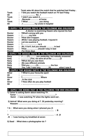Tarek aske Ali about the match that he watched last friaday .
Tarek : Did you watch the football match on TV last Friday?
Ali : No , I. .………………
Tarek : ……………….didn't you watch it?
Ali ; Because ………… at home.
Tarek : What …………….. you doing?
Ali : I …………….. my uncle in hospital.
2-Supply the missing parts in the following mini-dialogues:
A doctor is examining Hazem who injured his foot.
Doctor : What's wrong with you?
Hazem : I ……….my foot.
Doctor : How did it happen?
Hazem ; While I was playing football, I injured it.
Doctor : Let me examine it.
Hazem : Is it?.……………………
Doctor ; No, it isn't, but you should …………in bed.
Hazem : How………………should I stay in bed?
Doctor : For three days.
3-Supply the missing parts in the following mini-dialogues:
Nany : I ........(1)............ you yesterday, but nobody answered.
Sally : Yes, we were all at the ...............(2.................(
Nany : What did you see there?
Sally ; We saw different animals.
Nany : Did you ...........(3)………………. the lion?
Sally : Yes, I did. I was very………... (4)………… when I saw it.
4-Supply the missing parts in the following mini-dialogues:
Omar : What is your favourite sport?
Ali : …………………………….
Omar : Where?.………………………
Ali ; In the club.
Omar : How often do you play football?
Ali : …………………………………. ..
2- Supply the mining past in the following tow mini-dialogues :-
1) Tamer is asking Samir about watching TV .
Tamer : ………………………………………………….?
Samir : I was watching TV when the lights went out .
2) Ashraf: What were you doing at 7. 30 yesterday morning?
Hossam: …………………………………………………………… .
3(A : What were you doing when I phoned you?
B. ..………………………………………………………… :
4(A? ..………………………………………………………… :
B : I was having my breakfast at seven.
5) Saad : What does a photographer do ?
48
 