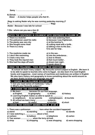 Samy : ……………………………………. .
6) Zeinab : ………………………………?
Abeer : A doctor helps people who feel ill .
7(Nagy is asking Nader why he was running yesterday morning.
Nagy?……………………………………………………… :
Nader : Because I was late for school.
8(Ola : where can you see a lion?
Aya. ……………………………… :
3-Match the sentences in column(A) with sentences in column (B(
1- There is a butcher a) So I was watering them .
2- The policeman used his radio b) because I was frightened .
3- The plants was very dry c) at the butcher's .
4- She bought some meat d) cutting meat with a knife .
5- There is a lorry e) talking a lion to the Zoo .
f) to ask for help .
1- The medicine made me a) in the sea .
2- I don't like swimming b) into the ambulance .
3- I had a very nice c) due to illness .
4- They took the injured man d) feel much better .
5- She had five days off work e) dream last night .
f) speak about it .
4-Read the following , then answer the questions :-
At school we learn many subject . My favourite school subject is English . We learn it
to be able to speak to tourists who come to Egypt . we also learn it to read English
books and magazines . most names of machines and medicines are written in English
We also learn history and geography to know something about the world around us
we learn Arabic to know our language very well .
A ) Answer the following quertiony :-
1- Can you read names of medicines ? why ?
2- What's your favourite subject ?
B ) Choose the correct answer :-
3- We learn ………… because it's our first language .
a) English b) geography c) Arabic d) history
4- Learning English makes us able to speak to ……………
a) neighbours b) our parents c)shopkeepers d) tourists
5- At school we learn many ……………… subjects .
a) bad b) useful c) horrible d) short
5-Choose the correct answer from a , b or c :
1- There was a policeman …………. here when the accident happened.
a) stand b) standing c) stood d) stands
2- I was watching a ……………… about a lion.
a) cartoon b) balloon c) telephone d) carton
3- Two women ……………… when the lorry arrived.
a) shop b) shopping c) was shopping d) were shopping
49
 
