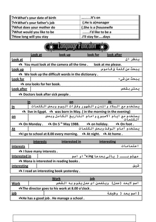 What’s your date of birth? It’s on..……
What’s your father’s job? He is a(manager(.
What does your mother do? She is a (housewife(.
What would you like to be? I’d like to be a……
How long will you stay? I’ll stay for…..days.
Look at look up look for look after
Look at ‫ينظر‬‫ال‬
You must look at the camera all the time . look at me please.
Look up ‫يبحث‬‫عن‬‫كلمة‬‫ف‬‫قواموس‬
We look up the difficult words in the dictionary .
Look for ‫يبحث‬‫عن‬‫شىء‬
 ona looks for her book.
Look after ‫يعتن‬‫بشخص‬
 Doctors look after sick people .
In on At
In ‫يستخدم‬‫مع‬‫البل د‬‫والدن‬‫والشهور‬‫وفتات‬‫اليوم‬‫وبعض‬‫الكلموات‬
 live in Egypt.  was born in May. ( in the morning-in the evening)
on ‫يستخدم‬‫مع‬‫ايوام‬‫السبوع‬‫واموام‬‫التواريخ‬‫الكوامل‬‫وبعض‬
‫الكلموات‬
 On Monday .  On 5 th
May 1988.  on holiday.  On foot .
At ‫يستخدم‬‫أموام‬‫الوقت‬‫وبعض‬‫الكلموات‬
I go to school at 8.00 every morning.  At night.  At home .
interests interested in interesting
interests ‫اهتمواموات‬
 I have many interests .
Interested in ‫او‬‫اسم‬ v.ing ‫مهتم‬‫بـــ‬‫يواتى‬ )‫بعدهوا‬
 Mona is interested in reading books .
interesting ‫شيق‬
 I read an interesting book yesterday .
Work job
Work ‫اسم‬‫ليعد‬‫ويترضمن‬ (‫)عمل‬‫اى‬‫عمل‬‫يقوم‬‫به‬‫الشخص‬
The director goes to his work at 8.00 o’clock .
job ‫اسم‬‫يعد‬‫وظيففة‬ ) )
He has a good job . He manage a school .
5
 