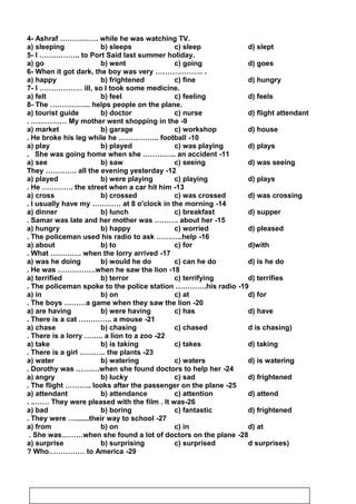 4- Ashraf ……………. while he was watching TV.
a) sleeping b) sleeps c) sleep d) slept
5- I …………….. to Port Said last summer holiday.
a) go b) went c) going d) goes
6- When it got dark, the boy was very ……………….. .
a) happy b) frightened c) fine d) hungry
7- I ……………… ill, so I took some medicine.
a) felt b) feel c) feeling d) feels
8- The …………….. helps people on the plane.
a) tourist guide b) doctor c) nurse d) flight attendant
9-My mother went shopping in the. ……………
a) market b) garage c) workshop d) house
10-He broke his leg while he …………….. football.
a) play b) played c) was playing d) plays
11-She was going home when she ………….. an accident.
a) see b) saw c) seeing d) was seeing
12-They …………. all the evening yesterday
a) played b) were playing c) playing d) plays
13-He …………. the street when a car hit him.
a) cross b) crossed c) was crossed d) was crossing
14-I usually have my ………… at 8 o'clock in the morning.
a) dinner b) lunch c) breakfast d) supper
15-Samar was late and her mother was ………. about her.
a) hungry b) happy c) worried d) pleased
16-The policeman used his radio to ask ………..help.
a) about b) to c) for d)with
17-What …………. when the lorry arrived.
a) was he doing b) would he do c) can he do d) is he do
18-He was …………….when he saw the lion.
a) terrified b) terror c) terrifying d) terrifies
19-The policeman spoke to the police station ………….his radio.
a) in b) on c) at d) for
20-The boys ………a game when they saw the lion.
a) are having b) were having c) has d) have
21-There is a cat ………….. a mouse.
a) chase b) chasing c) chased d is chasing)
22-There is a lorry …….. a lion to a zoo.
a) take b) is taking c) takes d) taking
23-There is a girl ……….. the plants.
a) water b) watering c) waters d) is watering
24-Dorothy was ……….when she found doctors to help her.
a) angry b) lucky c) sad d) frightened
25-The flight ……….. looks after the passenger on the plane.
a) attendant b) attendance c) attention d) attend
26-They were pleased with the film . It was. ..……
a) bad b) boring c) fantastic d) frightened
27-They were ….......their way to school.
a) from b) on c) in d) at
28-She was………when she found a lot of doctors on the plane.
a) surprise b) surprising c) surprised d surprises)
29-Who…………… to America?
50
 