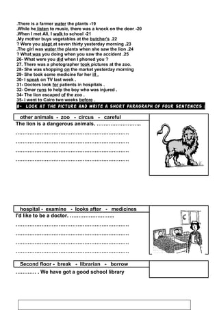 19-There is a farmer water the plants.
20-While he listen to music, there was a knock on the door.
21-When I met Ali, I walk to school.
22.My mother buys vegetables at the butcher's.
23.Were you slept at seven thirty yesterday morning?
24.The girl was water the plants when she saw the lion.
25.What was you doing when you saw the accident?
26- What were you did when I phoned you ?
27. There was a photographer took pictures at the zoo.
28- She was shopping on the market yesterday morning
29- She took some medicine for her ill .
30- I speak on TV last week .
31- Doctors look for patients in hospitals .
32- Omar runs to help the boy who was injured .
34- The lion escaped of the zoo .
35- I went to Cairo two weeks before .
8- Look at the picture and write a short paragraph of four sentences :
other animals - zoo - circus - careful
The lion is a dangerous animals. ……………………..
…………………………………………………………
…………………………………………………………
…………………………………………………………
…………………………………………………………
hospital - examine - looks after - medicines
I'd like to be a doctor. ……………………..
…………………………………………………………
…………………………………………………………
…………………………………………………………
…………………………………………………………
Second floor - break - librarian - borrow
We have got a good school library………… .
53
 