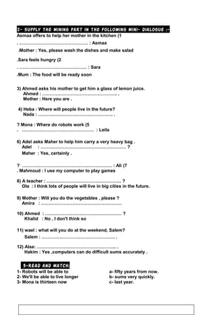 2- Supply the mining part in the following mini- dialogue :-
1(Asmaa offers to help her mother in the kitchen
Asmaa. .……………………………………… :
Mother : Yes, please wash the dishes and make salad.
2(Sara feels hungry.
Sara. ……………………………………… :
Mum : The food will be ready soon.
3) Ahmed asks his mother to get him a glass of lemon juice.
Ahmed : ………………………………………….. .
Mother : Here you are .
4) Heba : Where will people live in the future?
Nada : ……….…………………………………. .
5(Mona : Where do robots work?
Leila. ………………………………………… :
6) Adel asks Maher to help him carry a very heavy bag .
Adel : ………………………………………………… ?
Maher : Yes, certainly .
7(Ali? …………………………………………………… :
Mahmoud : I use my computer to play games.
8) A teacher : ….………………………………………. ?
Ola : I think lots of people will live in big cities in the future.
9) Mother : Will you do the vegetables , please ?
Amira : ………………………………………………
10) Ahmed : …………………………………………… ?
Khalid : No , I don't think so
11) wael : what will you do at the weekend, Salem?
Salem : …………………………………………. .
12) Alaa: …………………………………………….. .
Hakim : Yes ,computers can do difficult sums accurately .
3-Read and match:
1- Robots will be able to a- fifty years from now.
2- We'll be able to live longer b- sums very quickly.
3- Mona is thirteen now c- last year.
62
 