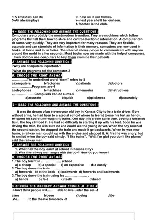 4- Computers can do d- help us in our homes.
5- Ali always plays e- next year she'll be fourteen.
f- football in the club.
4 - Reed the following and answer the questions :
Computers are probably the most modern invention. They are machines which follow
programs that tell them how to store and control electronic information. A computer can
do sums very quickly. They are very important for many reasons. They are flexible,
accurate and can store lots of information in their memory. computers are now used in
banks, at home and in factories. The internet allows people to communicate with anyone
around the world in a few seconds. Most books now are made with the help of computers.
Even doctors use computers to help them examine their patients.
A) Answer the following question :
1-Why are computers important?
2-What do programs tell the computer?
B) Choose the right answer
3-The underlined word “them” refers to...…………
a)computers b)factories c)patients d)doctors
4-Programs are..………………
a)telephones b)machines c)memories d)instructions
5-Computers can do sums-…………………
a)accurate b)quick c)quickness d)accurately
2 - Reed the following and answer the questions :
It was the dream of an eleven-year old boy in Kansas City to be a train driver. Born
without arms, he had been to a special school where he learnt to use his feet as hands.
He spent his spare time watching trains. One day, his dream came true. Seeing a deserted
train, the boy climbed in. He had no difficulty in starting it up with his feet. Soon he was
driving the train. He was sure no one could see the young driver. When the boy reached
the second station, he stopped the train and made it go backwards. When he was near
home, a railway man caught up with the engine and stopped it. At first he was angry, but
he smiled when the boy said simply, “I like trains”. “Well, I’m glad you don’t like planes”
said the railway man.
A) Answer the following question :
1. What had the boy learnt at school in Kansas City?
2. Was the railway man angry with the boy? How do you know?
B) Choose the right answer
1. The boy learnt in ………………. school.
a) a cheap b) a special c) an expensive d) a costly
2. The boy drove the train ………………. .
a) forwards b) at the back c) backwards d) forwards and backwards
3. The boy drove the train using his ………………… .
a) hands b) feet c) teeth d) head
5-Choose the correct answer from a ,b ,c or d
1-I don’t think people will……….able to live under the sea.
a)are b)been c)being d)be
2-We………..to the theatre tomorrow.
63
 