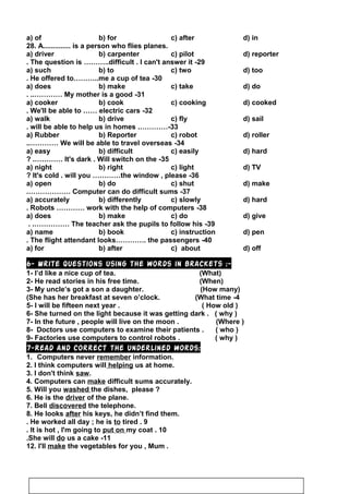 a) of b) for c) after d) in
28. A.............. is a person who flies planes.
a) driver b) carpenter c) pilot d) reporter
29-The question is ………..difficult . I can't answer it.
a) such b) to c) two d) too
30-He offered to………..me a cup of tea.
a) does b) make c) take d) do
31-My mother is a good. ..…………
a) cooker b) cook c) cooking d) cooked
32-We'll be able to …… electric cars.
a) walk b) drive c) fly d) sail
33.…………-will be able to help us in homes.
a) Rubber b) Reporter c) robot d) roller
34-We will be able to travel overseas..…………
a) easy b) difficult c) easily d) hard
35-It's dark . Will switch on the? .…………
a) night b) right c) light d) TV
36-It's cold . will you …………the window , please?
a) open b) do c) shut d) make
37-Computer can do difficult sums.………………
a) accurately b) differently c) slowly d) hard
38-Robots ………… work with the help of computers.
a) does b) make c) do d) give
39-The teacher ask the pupils to follow his. .……………
a) name b) book c) instruction d) pen
40-The flight attendant looks…………. the passengers.
a) for b) after c) about d) off
6- Write questions using the words in brackets :-
1- I’d like a nice cup of tea. (What)
2- He read stories in his free time. (When)
3- My uncle’s got a son a daughter. (How many)
4-She has her breakfast at seven o’clock. (What time(
5- I will be fifteen next year . ( How old )
6- She turned on the light because it was getting dark . ( why )
7- In the future , people will live on the moon . (Where )
8- Doctors use computers to examine their patients . ( who )
9- Factories use computers to control robots . ( why )
7-Read and correct the underlined words:
1. Computers never remember information.
2. I think computers will helping us at home.
3. I don't think saw.
4. Computers can make difficult sums accurately.
5. Will you washed the dishes, please ?
6. He is the driver of the plane.
7. Bell discovered the telephone.
8. He looks after his keys, he didn’t find them.
9.He worked all day ; he is to tired.
10.It is hot , I'm going to put on my coat.
11-She will do us a cake.
12. I'll make the vegetables for you , Mum .
65
 
