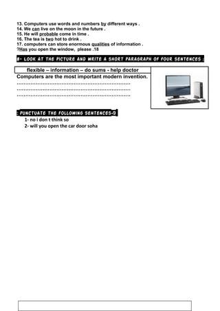13. Computers use words and numbers by different ways .
14. We can live on the moon in the future .
15. He will probable come in time .
16. The tea is two hot to drink .
17. computers can store enormous qualities of information .
18.Has you open the window, please?
8- Look at the picture and write a short paragraph of four sentences :
flexible – information – do sums - help doctor
Computers are the most important modern invention.
…………………………………………………………
…………………………………………………………
…………………………………………………………
9-punctuate the following sentences:
1- no i don t think so
2- will you open the car door soha
66
 