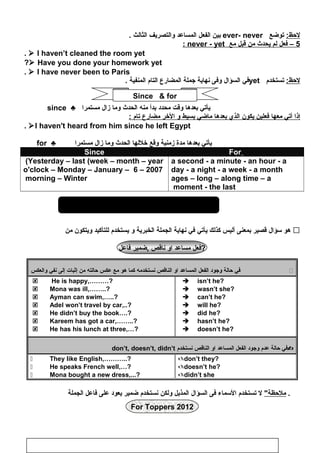 ‫المذيل‬ ‫السؤال‬The question Tag
:‫لظحظ‬‫توضع‬ever- never‫بين‬‫الفعل‬‫المساعد‬‫والتصريف‬‫الثالث‬.
5‫فعل‬ –‫لم‬‫يحدث‬‫من‬‫قبل‬‫مع‬never - yet:
 I haven’t cleaned the room yet.
 Have you done your homework yet?
 I have never been to Paris.
:‫لظحظ‬‫تستخدم‬yet‫في‬‫السؤال‬‫وفى‬‫نهاية‬‫اجملة‬‫المضارع‬‫التام‬‫المنفية‬.
‫يأتي‬‫بعدها‬‫وقت‬‫محدد‬‫بدأ‬‫منه‬‫الحدث‬‫وما‬‫زال‬‫مستمرا‬♣since
‫إذا‬‫أتي‬‫معها‬‫فعلين‬‫يكون‬‫الذي‬‫بعدها‬‫ماضي‬‫بسيط‬‫و‬‫الخر‬‫مضارع‬‫تام‬:
I haven't heard from him since he left Egypt.
‫يأتي‬‫بعدها‬‫مدة‬‫زمنية‬‫وقع‬‫خللها‬‫الحدث‬‫وما‬‫زال‬‫مستمرا‬♣for
ForSince
a second - a minute - an hour - a
day - a night - a week - a month
ages – long – along time – a
moment - the last
Yesterday – last (week – month – year(
2007–6o'clock – Monday – January –
morning – Winter
‫هو‬‫سؤال‬‫قصير‬‫بمعنى‬‫أليس‬‫كذلك‬‫يأتي‬‫في‬‫نهاية‬‫الجملة‬‫الخبرية‬‫و‬‫يستخدم‬‫للتأكيد‬‫ويتكون‬‫من‬ 
‫فعل‬‫مساعد‬‫او‬‫ناقص‬‫,ضمير‬‫فاعل‬ ?
‫في‬‫ظحالة‬‫واجود‬‫الفعل‬‫المساعد‬‫او‬‫الناقص‬‫نستخدمه‬‫كما‬‫هو‬‫مع‬‫عكس‬‫ظحالته‬‫من‬‫إثبات‬‫إلى‬‫نفي‬‫والعكس‬ 
 He is happy,………?
 Mona was ill,……..?
 Ayman can swim,…..?
 Adel won’t travel by car,..?
 He didn’t buy the book….?
 Kareem has got a car,……..?
 He has his lunch at three,…?
 isn’t he?
 wasn’t she?
 can’t he?
 will he?
 did he?
 hasn’t he?
 doesn’t he?
‫في‬‫ظحالة‬‫عدم‬‫واجود‬‫الفعل‬‫المساعد‬‫او‬‫الناقص‬‫نستخدم‬don’t, doesn’t, didn’t
 They like English,………..?
 He speaks French well,…?
 Mona bought a new dress,...?
don’t they?
doesn’t he?
didn’t she
‫ملظحظة‬‫ل‬‫تستخدم‬‫السماء‬‫فى‬‫السؤال‬‫المذيل‬‫ولكن‬‫نستخدم‬‫ضمير‬‫يعود‬‫على‬‫فاعل‬‫الجملة‬ .
For Toppers 2012
70
Since  for
 