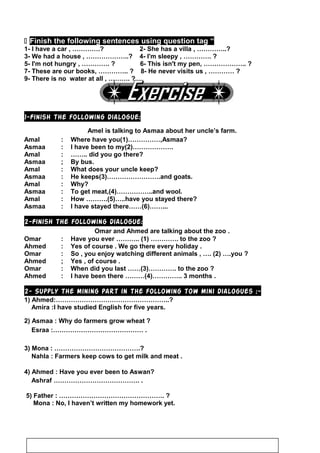  Finish the following sentences using question tag “
1- I have a car , ………….? 2- She has a villa , …………..?
3- We had a house , ………………..? 4- I'm sleepy , …………. ?
5- I'm not hungry , …………. ? 6- This isn't my pen, ……………….. ?
7- These are our books, ………….. ? 8- He never visits us , ………… ?
9- There is no water at all , ………. ?
1-Finish the following dialogue:
Amel is talking to Asmaa about her uncle’s farm.
Amal : Where have you(1)……………,Asmaa?
Asmaa : I have been to my(2)……………….
Amal : …….. did you go there?
Asmaa ; By bus.
Amal : What does your uncle keep?
Asmaa : He keeps(3)…………………….and goats.
Amal : Why?
Asmaa : To get meat,(4)……………..and wool.
Amal : How ……….(5)…..have you stayed there?
Asmaa : I have stayed there……(6)……...
2-Finish the following dialogue:
Omar and Ahmed are talking about the zoo .
Omar : Have you ever ……….. (1) …………. to the zoo ?
Ahmed : Yes of course . We go there every holiday .
Omar : So , you enjoy watching different animals , …. (2) ….you ?
Ahmed ; Yes , of course .
Omar : When did you last ……(3)…………. to the zoo ?
Ahmed : I have been there ………(4)………….. 3 months .
2- Supply the mining part in the following tow mini dialogues :-
1) Ahmed:……………………………………………..?
Amira :I have studied English for five years.
2) Asmaa : Why do farmers grow wheat ?
Esraa :…………………………………… .
3) Mona : ………………………………….?
Nahla : Farmers keep cows to get milk and meat .
4) Ahmed : Have you ever been to Aswan?
Ashraf …………………………………. .
5) Father : …………………………………………. ?
Mona : No, I haven’t written my homework yet.
71
 