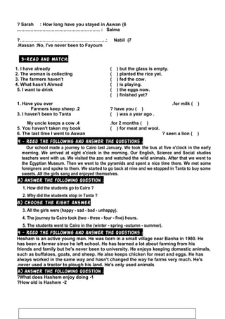 6(Sarah : How long have you stayed in Aswan?
Salma.……………………………………………… :
7(Nabil?…………………………………………………:
Hassan :No, I've never been to Fayoum.
3-Read and match:
1. I have already ( ) but the glass is empty.
2. The woman is collecting ( ) planted the rice yet.
3. The farmers haven’t ( ) fed the cow.
4. What hasn’t Ahmed ( ) is playing.
5. I want to drink ( ) the eggs now.
( ) finished yet?
1. Have you ever ( )for milk.
2.Farmers keep sheep ( )have you?
3. I haven't been to Tanta ( ) was a year ago .
4.My uncle keeps a cow ( )for 2 months.
5. You haven't taken my book ( ) for meat and wool.
6. The last time I went to Aswan ( )seen a lion?
4 - Reed the following and answer the questions :
Our school made a journey to Cairo last January. We took the bus at five o'clock in the early
morning. We arrived at eight o'clock in the morning. Our English, Science and Social studies
teachers went with us. We visited the zoo and watched the wild animals. After that we went to
the Egyptian Museum. Then we went to the pyramids and spent a nice time there. We met some
foreigners and spoke to them. We started to go back at nine and we stopped in Tanta to buy some
sweets. All the girls sang and enjoyed themselves.
A) Answer the following question :
1. How did the students go to Cairo ?
2. Why did the students stop in Tanta ?
B) Choose the right answer
3. All the girls were (happy - sad - bad - unhappy).
4. The journey to Cairo took (two - three - four - five) hours.
5. The students went to Cairo in the (winter - spring -autumn - summer).
4 - Reed the following and answer the questions :
Hesham is an active young man. He was born in a small village near Banha in 1980. He
has been a farmer since he left school. He has learned a lot about farming from his
friends and family but he's never been to university. He enjoys keeping domestic animals,
such as buffaloes, goats, and sheep. He also keeps chicken for meat and eggs. He has
always worked in the same way and hasn't changed the way he farms very much. He's
never used a tractor to plough his land. He's only used animals.
A) Answer the following question :
1-What does Hashem enjoy doing?
2-How old is Hashem?
72
 