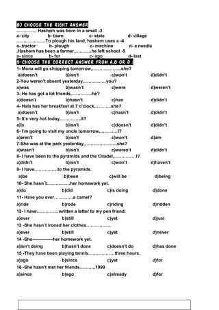 B) Choose the right answer
3-Hashem was born in a small..…………
a- city b- town c- state d- village
4-To plough his land, hashem uses a..………………
a- tractor b- plough c- machine d- a needle
5-Hashem has been a farmer…………he left school.
a- since b- for c- ago d- last
5-Choose the correct answer from a,b or d :
1- Mona will go shopping tomorrow,………………..she?
a)doesn’t b)isn’t c)won’t d)didn’t
2-You weren’t absent yesterday,……………you?
a)was b)wasn’t c)were d)weren’t
3- He has got a lot friends,…………..he?
a)doesn’t b)hasn’t c)has d)didn’t
4- Hala has her breakfast at 7 o’clock,………..she?
a)doesn’t b)isn’t c)hasn’t d)didn’t
5- It’s very hot today,…………..it?
a)is b)isn’t c)doesn’t d)didn’t
6- I’m going to visit my uncle tomorrow,…………I?
a)aren’t b)isn’t c)won’t d)am
7-She was at the park yesterday,………………….she?
a)wasn’t b)isn’t c)weren’t d)didn’t
8- I have been to the pyramids and the Citadel,……………I?
a)didn’t b)isn’t c)won’t d)haven’t
9- I have…………….to the pyramids.
d)beingc)will beb)beena)be
10- She hasn`t…………….her homework yet.
a)do b)did c)is doing d)done
11- Have you ever………….a camel?
a)ride b)rode c)riding d)ridden
12- I have……………written a letter to my pen friend.
a)ever b)still c)yet d)just
13 -She hasn`t ironed her clothes……………..
a)ever b)still c)yet d)never
14 -She--------------her homework yet.
a)isn’t doing b)hasn’t done c)doesn’t do d)has done
15 -They have been playing tennis………………three hours.
a)ago b)since c)yet d)for
16 -She hasn’t met her friends………..1999
a)since b)ago c)already d)for
73
 