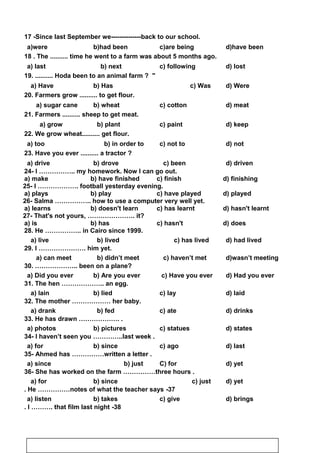 17 -Since last September we--------------back to our school.
d)have beenc)are beingb)had beena)were
18 . The .......... time he went to a farm was about 5 months ago.
d) lostc) followingb) nexta) last
19. .......... Hoda been to an animal farm ? 
d) Werec) Wasb) Hasa) Have
20. Farmers grow .......... to get flour.
d) meatc) cottonb) wheata) sugar cane
21. Farmers .......... sheep to get meat.
d) keepc) paintb) planta) grow
22. We grow wheat.......... get flour.
d) notc) not tob) in order toa) too
23. Have you ever .......... a tractor ?
d) drivenc) beenb) drovea) drive
24- I …………….. my homework. Now I can go out.
a) make b) have finished c) finish d) finishing
25- I ………………. football yesterday evening.
a) plays b) play c) have played d) played
26- Salma …………….. how to use a computer very well yet.
a) learns b) doesn't learn c) has learnt d) hasn't learnt
27- That's not yours, …………………. it?
a) is b) has c) hasn't d) does
28. He …………….. in Cairo since 1999.
d) had livedc) has livedb) liveda) live
29. I …………………. him yet.
d)wasn’t meetingc) haven’t metb) didn’t meeta) can meet
30. ……………….. been on a plane?
d) Had you everc) Have you everb) Are you evera) Did you ever
31. The hen ……………….. an egg.
d) laidc) layb) lieda) lain
32. The mother ……………… her baby.
d) drinksc) ateb) feda) drank
33. He has drawn ………………. .
d) statesc) statuesb) picturesa) photos
34- I haven’t seen you …………..last week .
d) lastc) agob) sincea) for
35- Ahmed has ……………written a letter .
d) yetC) forb) justa) since
36- She has worked on the farm ……………three hours .
d) yetc) justb) sincea) for
37-He ……………notes of what the teacher says.
d) bringsc) giveb) takesa) listen
38-I ………. that film last night.
74
 