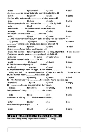 d) sawc) seesb) have seena) see
39-He is ………… as he wants to take every thing for him.
d) politec) kindb) greedya) rich
40-He has a big factory and ……………… a lot of money.
d) winsc) makeb) doesa) do
41-Before going to the bed , he switched …………. the light.
d) atc) onb) offa) in
42-We have to ……… the car because it broke down.
d) sinkc) mindb) menda) move
43-We haven't visited Aswan …………2003.
d) lastc) sinceb) agoa) for
44-The cakes were delicious, but Soha ate only one, so she isn't……
d) thirstyc) fantasticb) helpfula) greedy
45-To make some bread, nada bought a kilo of……………
d) floorc) florab) floura) flower
46-She…………a flower in her small garden.
d) just plantedc) has just plantedb) have just planteda) just has planted
47-The farmer usually uses a ………..to plough his field.
d) penc) water wheelb) pumpa) tractor
48-He never speaks loudly,…………he?
d) doesc) didn'tb) doesn'ta) did
49. The farmer used pump to ............ his field.
d) buyc) plantb) watera) plough
50. My mother keeps hens for eggs. Keep means.................
d) use and helc) own and look forb) own and look aftera) buy and sell
51. The farmer hasn't................ his animals yet.
d) feedc) feedsb) feedinga) fed
52 – The farmer was very ……………. because he found a golden egg .
d) angryc) tiredb) sada) excited
53 - ……………. People take more than they need .
d) Tidyc) Greedyb) Famousa) Lazy
54- She couldn't reply …………………… the phone .
d) withc) inb) ona) to
55-Ahmed is looking ……… his lost exercise book .
d) inc) atb) aftera) for
56-Why do we grow sugar ……… ?
d) cansc) caneb) salta) can
6- Write questions using the words in brackets :-
1- Farmers keep sheep to get meat and wool (Why)
75
 