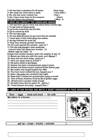 2- He has been a gardener for 20 years. (How long)
3- She visits her uncle twice a week. ( How often )
4- No, she has never cooked rice. ( Has )
5- No, I have never been to the museum. (Have)
6-He has drawn nice pictures . ( What(
7-Read and correct the underlined words:
1. The last time I go to a farm was about three months ago.
2. To get meat we grow goats.
3.I go to the cinema for see the film.
4.I go to school by foot.
5- The hen lies eggs.
6. He was kind because he got more than he needed.
7. I have been in this hotel since two weeks.
8. He has finished his work yet.
9- They have already do their homework .
10- He’s just opened the window , isn’t he ?
11-The boy has bought a bike yesterday .
12.I haven't seen him since four months.
13.Mother eats her baby.
14.People wear woolen jumpers when the weather is hot
15. Marwa can help you with this work, can't Marwa ?
16. Hany will not come today, won't he ?
17. Have you never kept an animal ?
18. We grow wheat to get flower
19. Hassan has been a businessman since 5 years.
20. Ahmed and Samy haven't washed all the dishes just.
21. My mother has taught English for 1990.
22. You have never visited the zoo, haven't you ?
23. Naira has eaten her sandwich last night.
24. Nada hasn't visited her grandmother since a month.
25 . One of these chickens must be fill of golden eggs .
26 . Ahmed wore a jumper made of wall .
27. Ali didn't have time to watch TV , will he ?
28 . These flowers are pretty , haven't they ?
8- Look at the picture and write a short paragraph of four sentences :
flour - eggs - meat and wool - for milk
My father is a farmer. ……………………..
…………………………………………………………
…………………………………………………………
…………………………………………………………
…………………………………………………………
get up – crops – tractor – animals
76
 