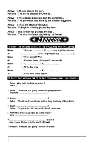 Active : Ahmed cleans the car .
Passive : The car is cleaned by Ahmed .
Active : The ancient Egyptian built the pyramids .
Passive : The pyramids was built by the ancient Egyptian .
Active : They are playing volleyball .
Passive : Volleyball is being played by them .
Active : The farmer has planted the rice .
Passive : The rice has been planted by the farmer .
1-Supply the missing parts in the following mini-dialogues:
Nader : Are you ……………( 1 ) ………..buy anything, Ayman?
Ali : Yes, I'm going to buy ………………( 2.…………………(
Nader : A toy camel? Why?
Ali : My sister loves playing with toy animals.
Nader : ……………………)3?……………………(
Ali : At the toy shop.
Nader : ……………………)4?……………………(
Ali : It's in front of the Sphinx.
2) Suppy the missing parts in the following mini – dialogues :-
1) Rania : Who built the first pyramids ?
Dalal : …………………………………….. .
2) Noha : What are you going to do after you go home ?
Nabeela : ....................................................
3) Maher : ................................................... ?
Saber : The Great Pyramid was built to bury the body of King Kufu.
4) Sarah …………………………………………?
Nehal : I’m going to visit my aunt in Maadi tomorrow.
5) Amr What are you going to be in the future?
Amir ………………………………………… .
6(Sabri?.……………………………………………… :
Nagy : Abu Simble is in the south of Egypt.
7) Mustafa: What are you going to do at 5 o'clock?
81
 