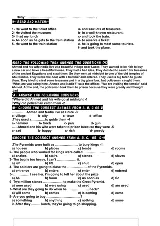 Hany: ………………………………………………………. .
3- Read and match:-
1- He went to the ticket office a- and saw lots of treasures.
2- He visited the museum b- in a well-known restaurant.
3- I had my lunch c- and took the train.
4- As soon as he gets to the train station d- to reserve a ticket.
5- He went to the train station e- he is going to meet some tourists.
f- and took the plane.
]4[Read the following then answer the questions:
Ahmed and his wife Nadia live at a beautiful village near Luxor. They wanted to be rich to buy
a new car and have a beautiful house. They had a bad idea. They decided to search for treasures
of the ancient Egyptians and steal them. So they went at midnight to one of the old temples of
Abu Simble. They broke the door with a hammer and entered. They used a big torch to guide
them. They tried to steal some treasures put in a big glass box, but policeman caught them.
What are you doing here, Ahmed and Nadia? said the officer. We are visiting the temple said
Ahmed. At the end, the policeman took them to prison because they were greedy and thought
bad.
A- Answer the following questions:
1-Where did Ahmed and his wife go at midnight?
2-Why did policeman catch them?
B- Choose the correct answer from a, b, c or d:
3-Ahmed and Nadia live at a nice..…………
a- village b- city c- town d- office
4-They used a………….to guide them.
a- hammer b- torch c- pen d- gun
5-Ahmed and his wife were taken to prison because they were...…
a- sad b- happy c- rich d- greedy
5-Choose the correct answer from a, b, c, or d:
1-The Pyramids were built as ………………… to bury kings.
a) houses b) places c) tombs d) rooms
2- The people who worked for kings were called ……………….. .
a) snakes b) stairs c) stones d) slaves
3- The bag is too heavy, I can't ……………… it.
a) left b) lift c) shut d) open
4- The soldiers are going to close the ……………… of the Pyramids.
a) entrance b) enters c) enter d) entered
5- …………… I see her, I'm going to tell her about the prize.
a) As b) Soon c) As soon as d) So
6- Two million stones ……………… to make the Great Pyramid.
a) were used b) were using c) used d) are used
7- What are they going to do when he ……………….. back?
a) will come b) comes c) is coming d) came
8- Are you going to buy …………………………..?
a) something b) anything c) nothing d) some
9. After they .......... lunch, they're going to go shopping.
82
 