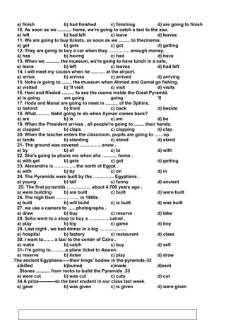 a) finish b) had finished c) finishing d) are going to finish
10. As soon as we ........... home, we're going to catch a taxi to the zoo.
a) left b) had left c) leave d) leaves
11. We are going to buy tickets, as soon as we ......... to thecinema.
a) get b) gets c) got d) getting
12. They are going to buy a car when they ………….. enough money.
a) has b) having c) had d) have
13. When we ........... the museum, we're going to have lunch in a cafe,
a) leave b) left c) leaves d) had left
14. I will meet my cousin when he ........... at the airport.
a) arrive b) arrives c) arrived d) arriving
15. Noha is going to ........ the museum when Ahmed and Gamal go fishing.
a) visited b) 'll visit c) visit d) visits
16. Hani and Khaled .......... to see the rooms inside the Great Pyramid.
a) is going are going going 'll
17. Hoda and Manal are going to meet in .......... of the Sphinx.
a) behind b) front c) back d) beside
18. What........... Nabil going to do when Ayman comes back?
a) are b) is c) am d) be
19. When the President arrives , all people're going to ........ their hands.
a) clapped b) claps c) clapping d) clap
20. When the teacher enters the classroom, pupils are going to ……up.
a) tands b) standing c) stood d) stand
21- The ground was covered ………….. snow .
a) by b) of c) to d) with
22. She's going to phone me when she ………. home .
a) with get b) gets c) got d) getting
23. Alexandria is ………….. the north of Egypt .
a) with b) by c) on d) in
24. The Pyramids were built by the ………….. Egyptians .
a) young b) tall c) funny d) ancient
25. The first pyramids ……………. about 4.700 years ago .
a) were building b) are built c) built d) were built
26. The high Dam …………… in 1960s .
a) built b) will build c) is built d) was built
27. we use a camera to ….. photographs .
a) draw b) buy c) reserve d) take
28. Soha went to a shop to buy a …………. camel .
a) play b) toy c) game d) boy
29. Last night , we had dinner in a big ………………
a) hospital b) factory c) restaurant d) class
30. I want to……. a taxi to the center of Cairo .
a) make b) catch c) buy d) sell
31- I'm going to……….a plane ticket to Aswan.
a) reserve b) listen c) play d) draw
32-The ancient Egyptians-----their kings’ bodies in the pyramids.
a)killed b)buried c)made d)sent
33.Stones ........... from rocks to build the Pyramids.
a) were cut b) was cut c) cuts d) cut
34 A prize-----------to the best student in our class last week.
a) gave b) was given c) is given d) were given
83
 