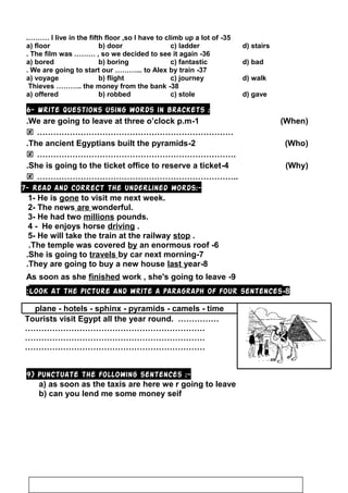 35-I live in the fifth floor ,so I have to climb up a lot of.………
a) floor b) door c) ladder d) stairs
36-The film was ……… , so we decided to see it again.
a) bored b) boring c) fantastic d) bad
37-We are going to start our ………... to Alex by train.
a) voyage b) flight c) journey d) walk
38-Thieves ……….. the money from the bank
a) offered b) robbed c) stole d) gave
6- Write questions using words in brackets :
1-We are going to leave at three o’clock p.m. )When(
 ………………………………………………………………
2-The ancient Egyptians built the pyramids. )Who(
 ……………………………………………………………….
4-She is going to the ticket office to reserve a ticket. )Why(
 ………………………………………………………………..
7- Read and correct the underlined words:-
1- He is gone to visit me next week.
2- The news are wonderful.
3- He had two millions pounds.
4 - He enjoys horse driving .
5- He will take the train at the railway stop .
6-The temple was covered by an enormous roof.
7-She is going to travels by car next morning.
8-They are going to buy a new house last year.
9-As soon as she finished work , she's going to leave
8-Look at the picture and write a paragraph of four sentences:
plane - hotels - sphinx - pyramids - camels - time
Tourists visit Egypt all the year round. ……………
…………………………………………………………
…………………………………………………………
…………………………………………………………
9) Punctuate the following sentences :-
a) as soon as the taxis are here we r going to leave
b) can you lend me some money seif
84
 