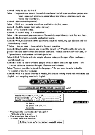 ‫صفات‬‫الشخصي‬‫ة‬Adjectives of character
Ahmed : Why do you do that ?
Soha : So people can look at the website and read the information about people who
want to contact others . you read about and choose . someone who you
would like to write to .
Ahmed : Then what do you do ?
Soha : Well, you can write e-mails or send letters to that person .
Ahmed : And the person then writes to you ?
Soha : Yes, that’s the idea .
Ahmed : It sounds easy . Is it expensive ?
Soha : No, you don’t pay any money . The website says it is easy, fast ,fun and free .
Ahmed : Ok, let's both complete application forms .
Ahmed : Well , I have finished the questions about my name, my age, address and the
name for my school.
Soha : Yes, so have I . Now, what is the next question?
Ahmed : It is about the people you would like to writ to “ Would you like to write to
people who are between ten and eleven years old , twelve and thirteen years old , or
people who are fourteen to fifteen years old”?
Soha : I think I'd like to write to people who are between the ages of ten to eleven .
what about you?
Ahmed : I think I'd like to write to people who are about the same age as me . I will
choose someone between the ages of twelve and thirteen.
Soha : The next question is about the language : “ Do you want to write in Arabic
,English or another language”?
Ahmed : Well, it is easier to write in Arabic , but we are joining World Pen Friends to use
English , so I am going to write in English.
‫التعبير‬‫عن‬‫التفضيل‬Expressing Preference
‫عند‬‫سؤال‬‫شخص‬‫عن‬‫الشياء‬‫التى‬‫يفضلها‬‫نستخدم‬‫التعبيرات‬‫التية‬
‫وعند‬‫الرد‬‫نستخدم‬
 Would you like to write to a boy or a girl ?
- I'd like to write to a girl .
 What would you like to have ?
-I'd like to have rice and fish.
87
Would you like to + ‫فعل‬‫في‬‫المصدر‬ ……………..………?
Do you want to + ‫فعل‬‫في‬‫المصدر‬ ……………………… ?
Would you prefer to + ‫فعل‬‫في‬‫المصدر‬ …………………. ?
I'd like to
I'd prefer to + ‫مصدر‬‫الفعل‬
I want to
 