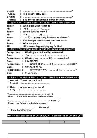 2-Sara : ……………………………………………………….?
Abdou : I go to school by bus.
3-Amira : ……………………………………………………….?
Ahmed : She arrives at school at seven o’clock.
3--Supply the missing parts in the following mini-dialogues:
Tamer : What does your father do ?
Ali : He's ………….(1)………..
Tamer : Where does he work ?
Ali : In a ……………(2)……….
Tamer : ……(3)…. you got any brothers or sisters ?
Ali : Yes, I've got two brothers and one sister.
Tamer : What are your ………….. ?
Ali : I like swimming and playing football .
4--Supply the missing parts in the following mini-dialogues:
Receptionist : What's your nationality, please sir?
Gues : I'm ………………( 1 )…………………… .
Receptionist : What's your …………( 2 )……… number?
Gues : It is 3897352.
Receptionist : What's your ………( 3 )……………. , please?
Gues : 12th
April, 1970.
Receptionist : Where were you …………( 4 )……………….?
Gues : In London.
2- Supply the mining past in the following tow mini-dialogues :-
1) Ahmed : Where do you live ?
Tourist : ………………………………
2) Heba : where were you born?
Sally : ………………………….. .
3(Ali:…………………………………………?.
Mido : Ihave two brothers and one sister.
4(Nada:……………………………………………?..
Abeer: my father is a hotel manager.
5(Hatem:……………………………?..
Ihab: I am Egyptian .
3-Match the sentences in column(A) with sentences in column (B(
BA
9
 