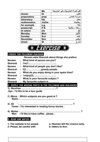 Ms ‫لقب‬‫للمرأة‬‫المتزواجة‬‫وغير‬‫المتزواجة‬
doctor Dr ‫دكتور‬
preparatory prep ‫مدرسة‬‫إعدادى‬
laboratory lab ‫معمل‬
mathematics maths ‫رياضيات‬
for example e.g. ‫ل‬ً ‫مث‬
postscript P.S. ‫رسالة‬–‫ظحاشية‬
et cetera etc ‫إلخ‬
Monday Mon ‫الثنين‬
Sunday Sun ‫الظحد‬
November Nov ‫نوفمبر‬
street St ‫شارع‬
1-Finish the following dialogue:
Neveen asks Sherouk about things she prefers.
Neveen : What kind of person are you?
Sherouk : I’m(1……………………………...
Neveen : What kind of people you don’t like?
Sherouk : I(2………………..greedy people.
Neveen : What do you enjoy doing in your spare time?
Sherouk : I enjoy(3)………………………..
Neveen : What is your favourite subject ?
Sherouk : My favourite subject is…………..
2- Supply the missing parts in the following mini-dialogues:
1) Nourhan: ……………………………………..?
Aya : I’d like to be a tour guide.
2 ) Mona : Which subjects are you good at ?
Reem : …………………………………………………………..
3) Ali : ………………………………………………………….. ?
Tamer : I'm interested in reading funny stories .
4) Waiter : ………………………………………………………………….. ?
Man : I'd like to have coffee , please .
3- Read and match:-
1- The website is for people a- Hesham left the cinema early.
2- Please, be careful with b- letters to Ann.
90
 
