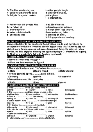 3- The film was boring, so c- other people laugh.
4- Soha would prefer to send d- all over the world.
5- Sally is funny and makes e- the glass.
f- is interesting.
1- Pen friends are people who a- to send e-mails .
2- He 's bad at b- learning about science .
3- I would prefer c- haven't met face to face .
4- Noha is interested in d- remembering dates .
5- She really likes e- arriving on time .
f- doing sports and reading .
4-Read the following, then answer the questions:
Hala sent a letter to her pen friend Tom inviting him to visit Egypt and he
accepted her invitation. Tom has been in Egypt since last Thursday. He has
visited many famous places in Luxor, Aswan and Cairo. He enjoyed riding
horses. He also enjoyed meeting the Egyptian people . Tomorrow he’s going
to Sinai for a week. He’s flying to England next week.
A-Answr the following questions:
1-Why did Tom come to Egypt?
2-What has Tom enjoyed in Egypt?
B-Choose the correct answer from a,b or c:
3-The underlined pronoun “He” refers to……………..
a)Hala b)Tom’s friend c)Hala’s friend
4-Tom is going to spend…………days in Sinai.
a)seventy b)seven c)seventeen
5-Tom will return to his country by…………
a)train b)boat c)plane
5- Choose the correct answer from a,b,c or d:-
1- What …………….. would you like to write in?
a) kind b) country c) name d) language
2- The ……………… used for a single woman is Ms.
a) abbreviate b) abbreviation c) abbreviated d) abbreviates
3- Prep is ……………………… preparatory.
a) long for b) short for c) meaning of d) note for
4- Sahar doesn't mind …………….. to the cinema tonight.
a) going b) to go c) goes d) went
5- My brother is …………………. in football.
a) interests b) interested c) interesting d) interest
6- To join the club, you'll have to fill in this ……………………… .
a) farm b) firm c) form d) from
7- John's nationality is ………………………. .
a) Britain b) England c) English d) France
8- Hatem really enjoys ……………… chicken for lunch.
91
 