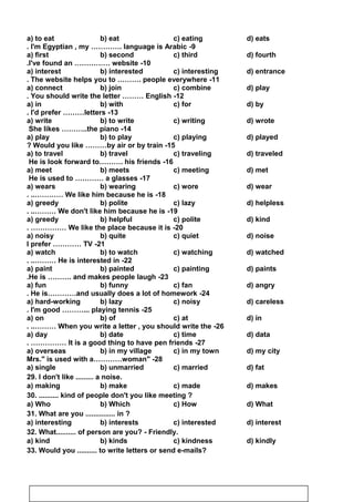 a) to eat b) eat c) eating d) eats
9-I'm Egyptian , my …………. language is Arabic.
a) first b) second c) third d) fourth
10-I've found an …………… website.
a) interest b) interested c) interesting d) entrance
11-The website helps you to ………. people everywhere.
a) connect b) join c) combine d) play
12-You should write the letter ……… English.
a) in b) with c) for d) by
13-I'd prefer ………letters.
a) write b) to write c) writing d) wrote
14-She likes ………..the piano
a) play b) to play c) playing d) played
15-Would you like ………by air or by train?
a) to travel b) travel c) traveling d) traveled
16-He is look forward to………. his friends
a) meet b) meets c) meeting d) met
17-He is used to ………… a glasses
a) wears b) wearing c) wore d) wear
18-We like him because he is. ..…………
a) greedy b) polite c) lazy d) helpless
19-We don't like him because he is. ..………
a) greedy b) helpful c) polite d) kind
20-We like the place because it is. ……………
a) noisy b) quite c) quiet d) noise
21-I prefer ………… TV
a) watch b) to watch c) watching d) watched
22-He is interested in. ..………
a) paint b) painted c) painting d) paints
23-He is ………. and makes people laugh.
a) fun b) funny c) fan d) angry
24-He is…………and usually does a lot of homework.
a) hard-working b) lazy c) noisy d) careless
25-I'm good ………... playing tennis.
a) on b) of c) at d) in
26-When you write a letter , you should write the. ..………
a) day b) date c) time d) data
27-It is a good thing to have pen friends. ……………
a) overseas b) in my village c) in my town d) my city
28 -Mrs. is used with a…………woman
a) single b) unmarried c) married d) fat
29. I don't like ......... a noise.
a) making b) make c) made d) makes
30. .......... kind of people don't you like meeting ?
a) Who b) Which c) How d) What
31. What are you ............... in ?
a) interesting b) interests c) interested d) interest
32. What.......... of person are you? - Friendly.
a) kind b) kinds c) kindness d) kindly
33. Would you .......... to write letters or send e-mails?
92
 
