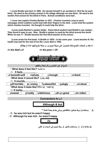 Or
 Louis Braille was born in 1809 . He injured himself in an accident in 1812 So he went
blind . He went to the primary school in his village although we was blind . He went to the
world's first school for the blind in Paris . School conditions were bad .
 Louis met captain Charles Barbier in 1821 . Charles invented a way to send
messages which soldiers could read with their fingers in the dark . Louis tried the system
which charles invented . He thought it could help the blind .
Louis made Barbier's system better . Some blind student tried Braille's new system .
They found it easy to use . Now . Braille's system is used by the blind around the world
When he was 17 . Braille became the first blind teacher at his school .
Louis wrote his first book in Braille in 1829 – In the same year . Louis became ill. His
health was bad for the rest of his file. Louis died in 1852.
(The ) ‫ل‬‫حظ‬‫ان‬‫الصفات‬‫لجتجمع‬‫لذلك‬‫للحصول‬‫على‬‫صيغة‬‫جمع‬‫من‬‫اى‬‫صفة‬‫نضع‬‫قبلها‬‫الاداة‬ 
 the deaf ‫الصم‬  the poor ‫الفقراء‬
‫السؤال‬‫عن‬‫الملمس‬‫والرائحة‬‫والطعم‬
 What does it feel like? ‫ما‬‫ملمسه‬
 It feels…………...... .
smooth-soft‫ناعم‬ sharp‫حااد‬ rough‫خشن‬ hard‫صلب‬
What does it sound like? ( ‫كيف‬‫يبدو‬ )
 It sounds………….. .
horrible‫فظيع‬ noisy‫مزعج‬ beautiful‫جميلة‬ ugly‫قبيح‬ loud‫صاخب‬
What does it taste like? ‫ما‬‫طعمه‬‫)ما‬‫مذاقه‬ )
 It tastes…………….. .
sweet‫حلو‬ salty‫م‬‫الح‬ delicious‫لذيذ‬ great‫رائع-عظيم‬ rotten‫معفن‬
‫الروابط‬Connectors
Although  but
‫يستخدمان‬‫لربط‬‫جملتين‬‫متناقضتين‬‫وياجتى‬‫بعدهم‬‫جملة‬‫كاملة‬
 he was rich but he wasn't happy.
 Although he was rich , he wasn't happy.
‫معناها‬‫أو‬ )، (‫وجتستخدم‬‫للتخير‬‫أو‬‫ربط‬‫شيئين‬‫في‬‫السؤال‬‫أو‬‫النفي‬
96
 