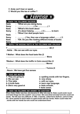  Andy can't hear or speak .
 Would you like tea or coffee ?
1- Finish the following dialogue:-
Nada : What are you doing Samy?
Samy : I'm ……………( 1. ……………………(
Nada : What's this book about?
Samy : It's about helping …………( 2 )………. to learn.
Nada
: Wow! Can deaf people learn?
Samy : Yes, they use a language called ………( 3…………(
Nada : Ok. Do you like reading different kinds of books?
Samy : ………………)4…………………………(
2- Supply the missing parts in the following mini-dialogue :
1(Ali? ………………………………………………………:
Nahla : We can see with our eyes.
2(Mother : What does the food taste like?
Mona. …………………………………………………… :
3(Bedour : What does the traffic in Cairo sound like?
Menna. …………………………………………………… :
4(Yumna?…………………………………………………… :
Noura : We have got five senses.
3- Read and match:-
1- They are going to a- spelling words with her fingers.
2- We can see b- very sharp.
3- This table c- with our eyes.
4- A knife feels d- learn sign language.
5- She's very good at e- feels smooth.
f- feels sweet.
4 - Reed the following and answer the questions :
When Helen Keller was two, she became ill. After she was ill, Helen could smell, touch
and taste things but she couldn't see or hear. She was blind and deaf and she could not
speak. Her life was very difficult. In 1887, a teacher, called Anne Sullivan, came to help
her. Anne started to teach Helen to spell words with her hands. Helen could make the
words with her hands but she could not understand them.
97
 