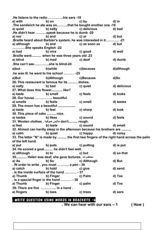 18-He listens to the radio …………..his ears.
a) with b) on c) by d) in
19-The sandwich he ate was so……….that he bought another one.
a) quiet b) salty c) delicious d) bad
20-He didn't hear ……….speak because he is dumb.
a) nor b) and c) or d) but
21………… -Braille heard about Barbier's system, he was interested in it.
a) although b) and c) as soon as d) but
22-She speaks English…………
a) bad b) nice c) good d) well
23.Braille went........... when he was three years old.
a) blind b) mad c) deaf d) dumb
24-She can’t see…………..she is blind.
a)but b)while c)because d)although
25.……… -he was ill, he went to his school.
a)But b)Although c)Because d)So
26. This restaurant is famous for its .......... dishes.
a) salty b) bad c) quiet d) delicious
27. What does this flower............ like?
a) taste b) smell c) feels d) looks
28. Our house…………….. beautiful.
a) smells b) feels c) smell d) tastes
29. The moon has a beautiful ...................
a) taste b) feel c) sharp d) look
30. This piece of cake .......... nice.
a) tastes b) likes c) sound d) feels
31. Woolen clothes . ‫ملبس‬‫صوفيه‬ don't.......... rough.
a) feel b) taste c) sound d) smell
32. Ahmed can hardly sleep in the afternoon because his brothers are ...........
a) calm b) quiet c) happy d) noisy
33. The letter N is made by .......... the first two fingers of the right hand across the palm
of the left hand.
a) put b) puts c) putting d) is put
34. He scored a goal.......... he didn't feel well.
a) although b) to c) but d) so that
35............ Helen was deaf, she gave lectures. ‫محاضرات‬
a) As b) So c) Although d) But
36-IN order to write , you must ……….. a pen.
a) catch b) hold c) give d) send
37..……… -is the inside surface of the hand.
a) Thumb b) Finger c) Palm d) Toe
38.……… -is a special finger in the hand.
a) Thumb b) Finger c) palm d) Toe
39- There are five ………….. in a hand .
a) fingers b) toes c) trees d) ears
6-Write question using words in brackets:
1–We can hear with our ears. )How(
99
 
