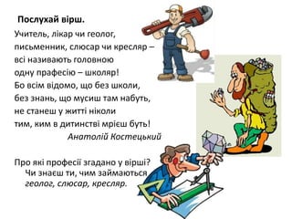 Послухай вірш.
Учитель, лікар чи геолог,
письменник, слюсар чи кресляр –
всі називають головною
одну прафесію – школяр!
Бо всім відомо, що без школи,
без знань, що мусиш там набуть,
не станеш у житті ніколи
тим, ким в дитинстві мрієш буть!
Анатолій Костецький
Про які професії згадано у вірші?
Чи знаєш ти, чим займаються
геолог, слюсар, кресляр.
 