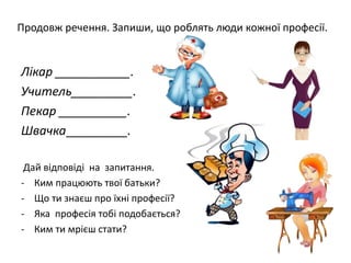 Продовж речення. Запиши, що роблять люди кожної професії.
Лікар ___________.
Учитель_________.
Пекар __________.
Швачка_________.
Дай відповіді на запитання.
- Ким працюють твої батьки?
- Що ти знаєш про їхні професії?
- Яка професія тобі подобається?
- Ким ти мрієш стати?
 