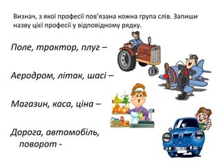 Визнач, з якої професії пов’язана кожна група слів. Запиши
назву цієї професії у відповідному рядку.
Поле, трактор, плуг –
Аеродром, літак, шасі –
Магазин, каса, ціна –
Дорога, автомобіль,
поворот -
 